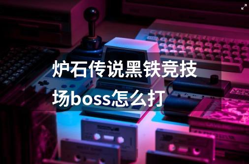 炉石传说黑铁竞技场boss怎么打-第1张-游戏资讯-龙启科技