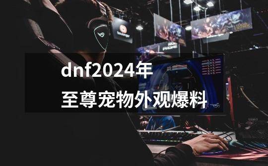 dnf2024年至尊宠物外观爆料-第1张-游戏资讯-龙启科技