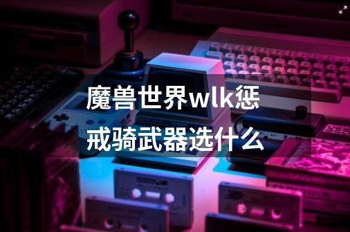 魔兽世界wlk惩戒骑武器选什么-第1张-游戏资讯-龙启科技