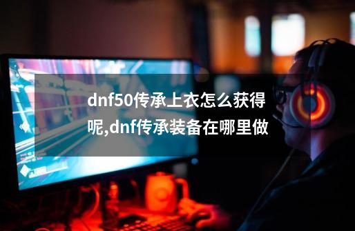 dnf50传承上衣怎么获得呢,dnf传承装备在哪里做-第1张-游戏资讯-龙启科技