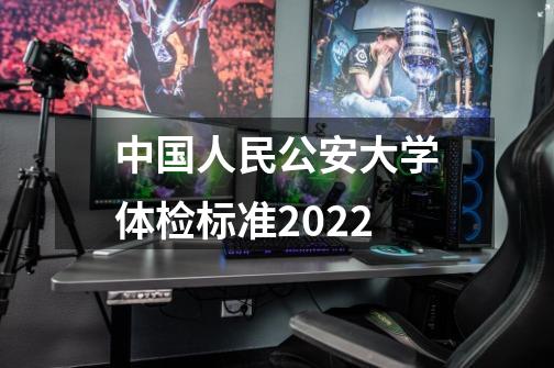 中国人民公安大学体检标准2022-第1张-游戏资讯-龙启科技