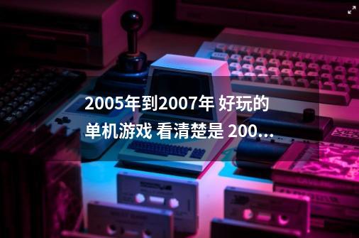 2005年到2007年 好玩的单机游戏 看清楚是 2005年到2007年上市的单价游戏-第1张-游戏资讯-龙启科技