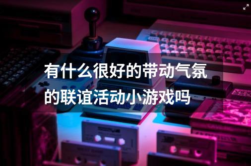 有什么很好的带动气氛的联谊活动小游戏吗-第1张-游戏资讯-龙启科技