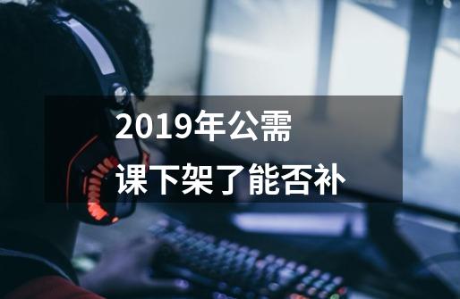 2019年公需课下架了能否补-第1张-游戏资讯-龙启科技