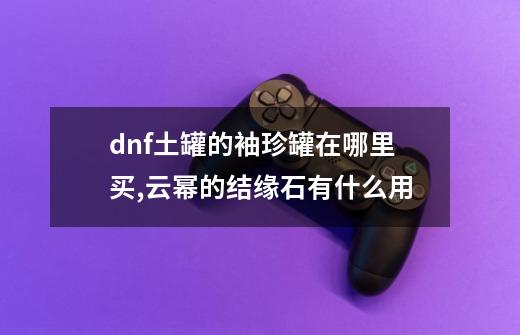 dnf土罐的袖珍罐在哪里买,云幂的结缘石有什么用-第1张-游戏资讯-龙启科技