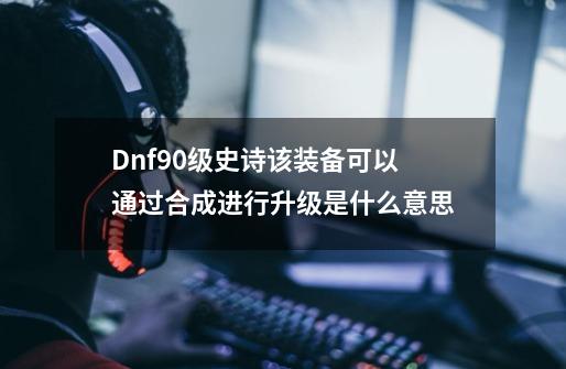 Dnf90级史诗该装备可以通过合成进行升级是什么意思-第1张-游戏资讯-龙启科技