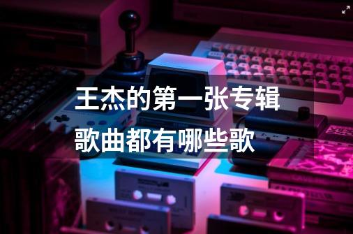 王杰的第一张专辑歌曲都有哪些歌-第1张-游戏资讯-龙启科技