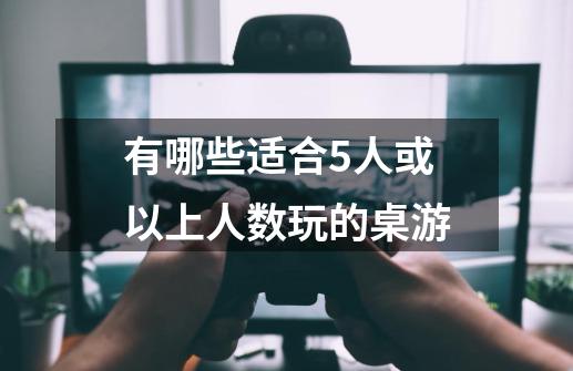 有哪些适合5人或以上人数玩的桌游-第1张-游戏资讯-龙启科技