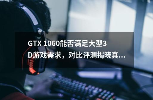 GTX 1060能否满足大型3D游戏需求，对比评测揭晓真相-第1张-游戏资讯-龙启科技