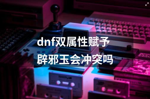 dnf双属性赋予辟邪玉会冲突吗-第1张-游戏资讯-龙启科技