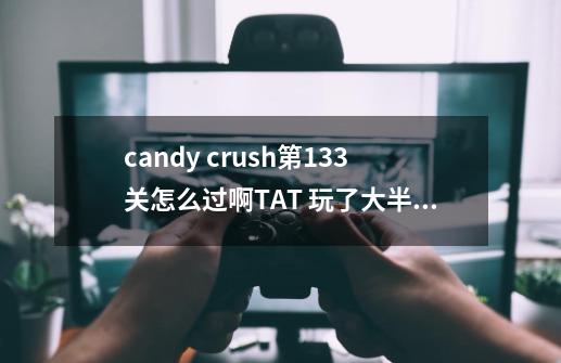 candy crush第133关怎么过啊TAT 玩了大半天了还没过-第1张-游戏资讯-龙启科技