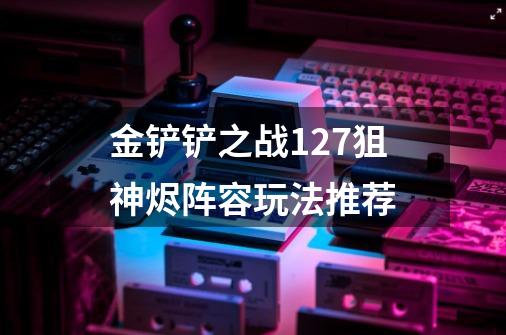 金铲铲之战12.7狙神烬阵容玩法推荐-第1张-游戏资讯-龙启科技