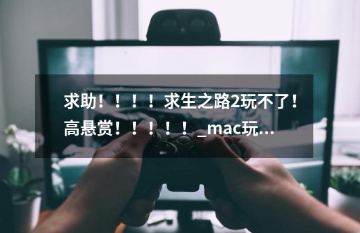 求助！！！！求生之路2玩不了！高悬赏！！！！！_mac玩不了求生之路2-第1张-游戏资讯-龙启科技