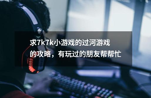 求7k7k小游戏的过河游戏的攻略，有玩过的朋友帮帮忙-第1张-游戏资讯-龙启科技