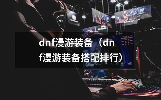 dnf漫游装备（dnf漫游装备搭配排行）-第1张-游戏资讯-龙启科技