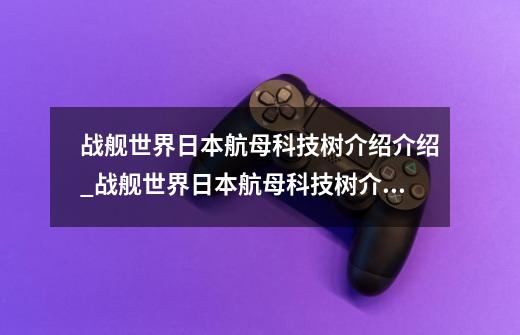 战舰世界日本航母科技树介绍介绍_战舰世界日本航母科技树介绍是什么-第1张-游戏资讯-龙启科技