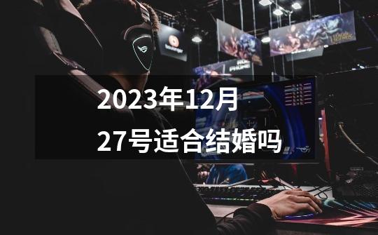 2023年12月27号适合结婚吗-第1张-游戏资讯-龙启科技