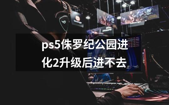 ps5侏罗纪公园进化2升级后进不去-第1张-游戏资讯-龙启科技