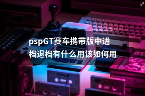 pspGT赛车携带版中进档退档有什么用该如何用-第1张-游戏资讯-龙启科技