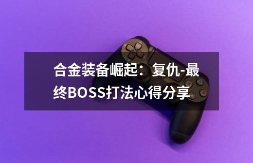 合金装备崛起：复仇-最终BOSS打法心得分享-第1张-游戏资讯-龙启科技