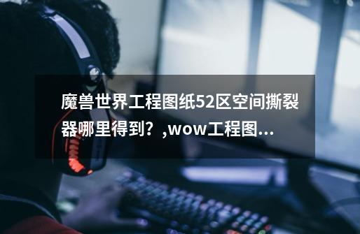 魔兽世界工程图纸52区空间撕裂器哪里得到？,wow工程图纸哪里买-第1张-游戏资讯-龙启科技