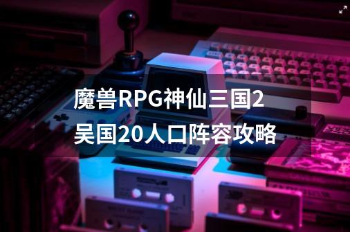 魔兽RPG神仙三国2吴国20人口阵容攻略-第1张-游戏资讯-龙启科技