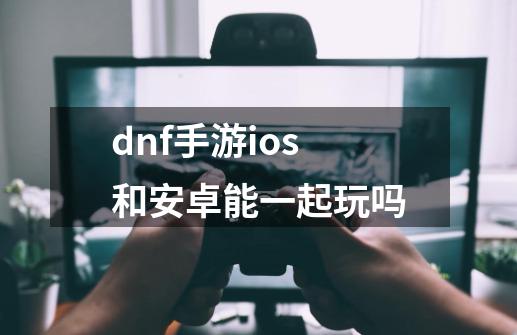 dnf手游ios和安卓能一起玩吗-第1张-游戏资讯-龙启科技