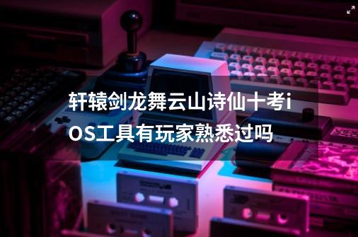 轩辕剑龙舞云山诗仙十考iOS工具有玩家熟悉过吗-第1张-游戏资讯-龙启科技