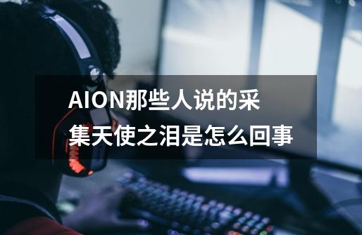 AION那些人说的采集天使之泪是怎么回事-第1张-游戏资讯-龙启科技