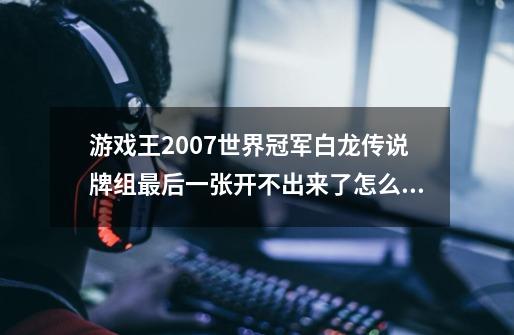 游戏王2007世界冠军白龙传说牌组最后一张开不出来了怎么办-第1张-游戏资讯-龙启科技