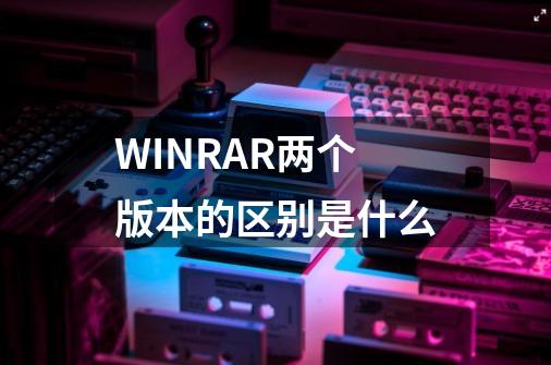 WINRAR两个版本的区别是什么-第1张-游戏资讯-龙启科技