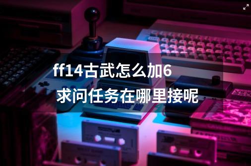 ff14古武怎么加6 求问任务在哪里接呢-第1张-游戏资讯-龙启科技