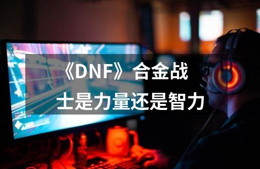 《DNF》合金战士是力量还是智力-第1张-游戏资讯-龙启科技