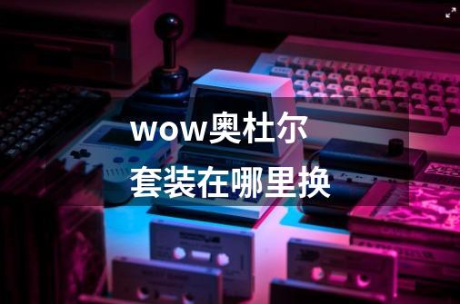 wow奥杜尔套装在哪里换-第1张-游戏资讯-龙启科技