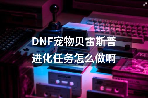 DNF宠物贝雷斯普进化任务怎么做啊-第1张-游戏资讯-龙启科技