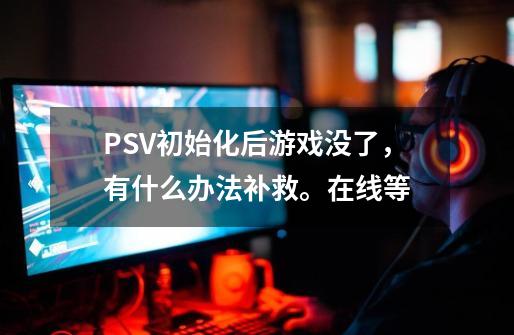 PSV初始化后游戏没了，有什么办法补救。在线等-第1张-游戏资讯-龙启科技