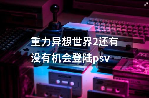 重力异想世界2还有没有机会登陆psv-第1张-游戏资讯-龙启科技