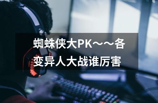 蜘蛛侠大PK～～各变异人大战谁厉害-第1张-游戏资讯-龙启科技