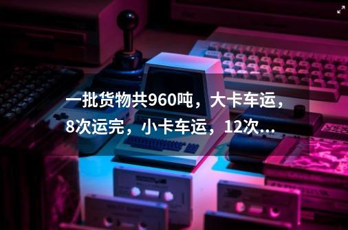 一批货物共960吨，大卡车运，8次运完，小卡车运，12次运完。一辆大卡车和一辆小卡车同时运货，须几次-第1张-游戏资讯-龙启科技