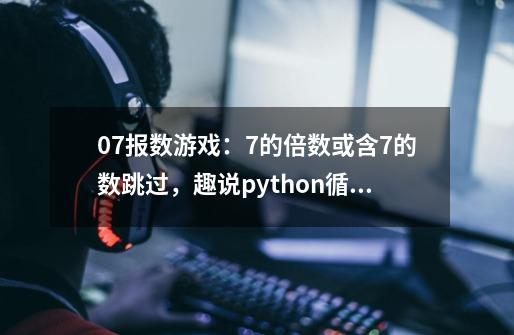 07.报数游戏：7的倍数或含7的数跳过，趣说python循环里的break和continue-第1张-游戏资讯-龙启科技