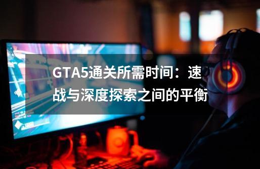 GTA5通关所需时间：速战与深度探索之间的平衡-第1张-游戏资讯-龙启科技