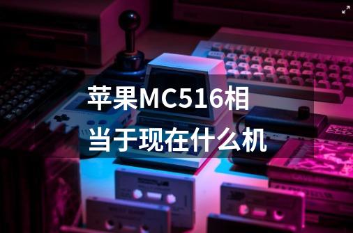 苹果MC516相当于现在什么机-第1张-游戏资讯-龙启科技