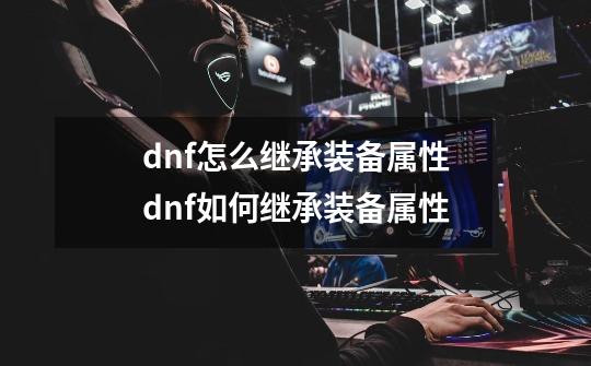 dnf怎么继承装备属性dnf如何继承装备属性-第1张-游戏资讯-龙启科技