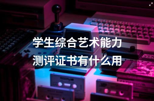 学生综合艺术能力测评证书有什么用-第1张-游戏资讯-龙启科技