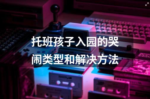 托班孩子入园的哭闹类型和解决方法-第1张-游戏资讯-龙启科技