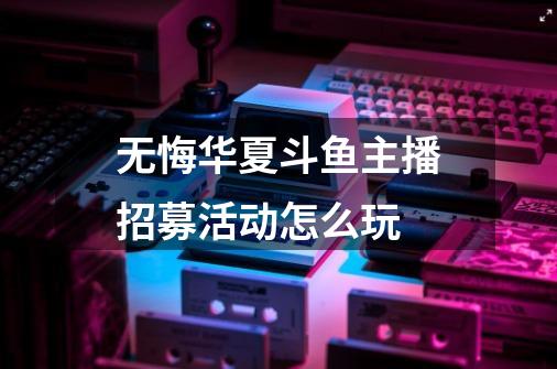 无悔华夏斗鱼主播招募活动怎么玩-第1张-游戏资讯-龙启科技