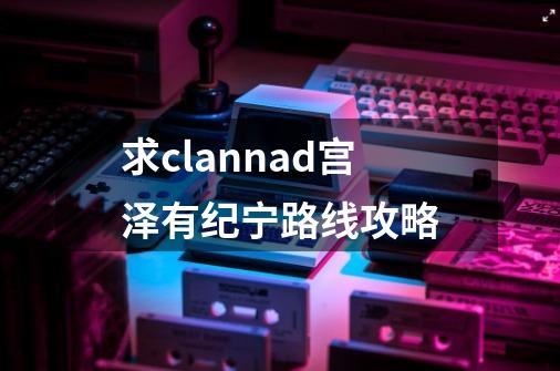 求clannad宫泽有纪宁路线攻略-第1张-游戏资讯-龙启科技