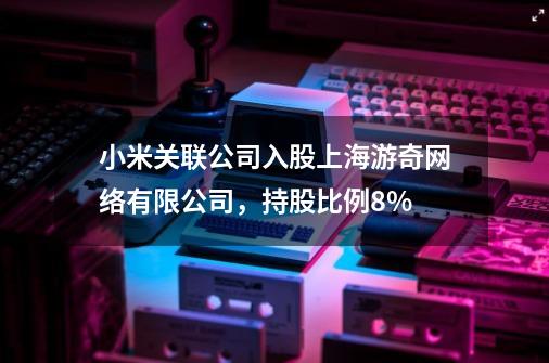 小米关联公司入股上海游奇网络有限公司，持股比例8%-第1张-游戏资讯-龙启科技