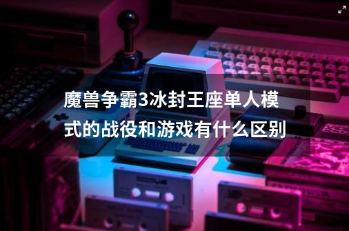 魔兽争霸3冰封王座单人模式的战役和游戏有什么区别-第1张-游戏资讯-龙启科技