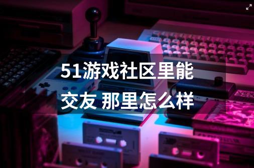 51游戏社区里能交友 那里怎么样-第1张-游戏资讯-龙启科技